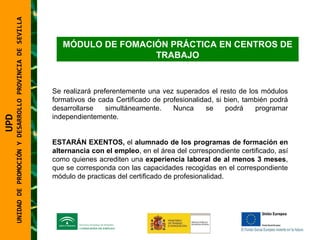 UNIDAD DE PROMOCIÓN Y DESARROLLO PROVINCIA DE SEVILLA MÓDULO DE FOMACIÓN PRÁCTICA EN CENTROS DE TRABAJO Se realizará preferentemente una vez superados el resto de los módulos formativos de cada Certificado de profesionalidad, si bien, también podrá desarrollarse simultáneamente. Nunca se podrá programar independientemente. ESTARÁN EXENTOS,  el  alumnado de los programas de formación en alternancia con el empleo , en el área del correspondiente certificado, así como quienes acrediten una  experiencia laboral de al menos 3 meses , que se corresponda con las capacidades recogidas en el correspondiente módulo de practicas del certificado de profesionalidad. UPD  UNIDAD DE PROMOCIÓN Y DESARROLLO PROVINCIA DE SEVILLA 