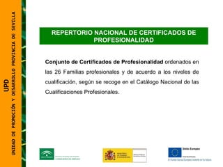 UNIDAD DE PROMOCIÓN Y DESARROLLO PROVINCIA DE SEVILLA REPERTORIO NACIONAL DE CERTIFICADOS DE PROFESIONALIDAD Conjunto de Certificados de Profesionalidad  ordenados en las 26 Familias profesionales y de acuerdo a los niveles de cualificación, según se recoge en el Catálogo Nacional de las Cualificaciones Profesionales. UPD  UNIDAD DE PROMOCIÓN Y DESARROLLO PROVINCIA DE SEVILLA 