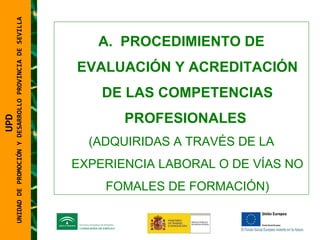 UNIDAD DE PROMOCIÓN Y DESARROLLO PROVINCIA DE SEVILLA PROCEDIMIENTO DE EVALUACIÓN Y ACREDITACIÓN DE LAS COMPETENCIAS PROFESIONALES  (ADQUIRIDAS A TRAVÉS DE LA EXPERIENCIA LABORAL O DE VÍAS NO FOMALES DE FORMACIÓN) UPD  UNIDAD DE PROMOCIÓN Y DESARROLLO PROVINCIA DE SEVILLA 