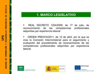 UNIDAD DE PROMOCIÓN Y DESARROLLO PROVINCIA DE SEVILLA MARCO LEGISLATIVO REAL DECRETO 1224/2009, de 17 de julio, de reconocimiento de las competencias profesionales adquiridas por experiencia laboral. ORDEN PRE/910/2011, de 12 de abril, por la que se crea la Comisión Interministerial para el seguimiento y evaluación del procedimiento de reconocimiento de las competencias profesionales adquiridas por experiencia laboral. UPD  UNIDAD DE PROMOCIÓN Y DESARROLLO PROVINCIA DE SEVILLA 