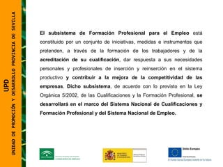 UNIDAD DE PROMOCIÓN Y DESARROLLO PROVINCIA DE SEVILLA El subsistema de Formación Profesional para el Empleo  está constituido por un conjunto de iniciativas, medidas e instrumentos que pretenden, a través de la formación de los trabajadores y de la  acreditación de su cualificación , dar respuesta a sus necesidades personales y profesionales de inserción y reinserción en el sistema productivo  y contribuir a la mejora de la competitividad de las empresas .  Dicho   subsistema , de acuerdo con lo previsto en la Ley Orgánica 5/2002, de las Cualificaciones y la Formación Profesional,  se desarrollará en el marco del Sistema Nacional de Cualificaciones y Formación Profesional y del Sistema Nacional de Empleo. UPD  UNIDAD DE PROMOCIÓN Y DESARROLLO PROVINCIA DE SEVILLA 