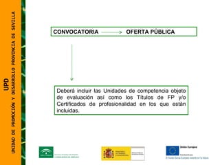 UNIDAD DE PROMOCIÓN Y DESARROLLO PROVINCIA DE SEVILLA CONVOCATORIA   OFERTA PÚBLICA Deberá incluir las Unidades de competencia objeto de evaluación así como los Títulos de FP y/o Certificados de profesionalidad en los que están incluidas.  UPD  UNIDAD DE PROMOCIÓN Y DESARROLLO PROVINCIA DE SEVILLA 