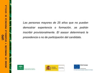 UNIDAD DE PROMOCIÓN Y DESARROLLO PROVINCIA DE SEVILLA Las personas mayores de 25 años que no puedan demostrar experiencia o formación, se podrán inscribir provisionalmente. El asesor determinará la procedencia o no de participación del candidato. UPD  UNIDAD DE PROMOCIÓN Y DESARROLLO PROVINCIA DE SEVILLA 