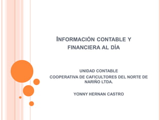 INFORMACIÓN CONTABLE Y
FINANCIERA AL DÍA
UNIDAD CONTABLE
COOPERATIVA DE CAFICULTORES DEL NORTE DE
NARIÑO LTDA.
YONNY HERNAN CASTRO
 