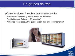 En grupos de tres
¿Cómo funcionan?; explica de manera sencilla
• Horno de Microondas, ¿Cómo Calienta los alimentos ?
• Pastilla Dolor de Cabeza, ¿Cómo actúa?
• Alimentos congelados, ¿Por qué se tardan más en descomponerse?
 