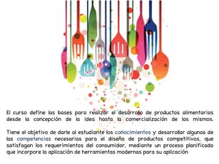 El curso define las bases para realizar el desarrollo de productos alimentarios
desde la concepción de la idea hasta la comercialización de los mismos.
Tiene el objetivo de darle al estudiante los conocimientos y desarrollar algunas de
las competencias necesarias para el diseño de productos competitivos, que
satisfagan los requerimientos del consumidor, mediante un proceso planificado
que incorpore la aplicación de herramientas modernas para su aplicación