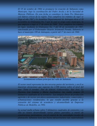 El 25 de octubre de 1964 se promueve la creación de Sabaneta como
Municipio, bajo la coordinación del Padre Arcila y de la Sociedad de
Mejoras Públicas. En esta fecha se constituye la Junta Pro Municipio
con líderes cívicos de la región. Tras cumplirse los trámites de rigor se
llega al año 1967 y la Asamblea Departamental de Antioquia dicta el 30
noviembre la Ordenanza No. 7 por la cual se erige como municipio, la
que empieza a regir el 1° de enero de 1968. Tras cumplirse los trámites
de rigor, mediante la Ordenanza No. 7 del 30 de noviembre de 1967,
sancionada por el Gobernador Octavio Arizmendi Posada, Sabaneta se
hace el municipio 109 de Antioquia, a partir del 1° de enero de 1968.
Asentamiento urbano principal del valle de Sabaneta
El sector rural representa las dos terceras partes del territorio, y en él se
muestran elevaciones que superan los 2.500 metros sobre el nivel del
mar. Tiene 6 veredas: Pan de Azúcar, Cañaveralejo, San José, La
Doctora, Las Lomitas y María Auxiliadora; las cuales ocupan 10
kilómetros cuadrados de su territorio. Las antiguas fincas de producción
agrícola y de recreo son ahora asentamientos industriales, comerciales y
urbanizaciones residenciales, lo que resultó factible gracias a la
extensión del sistema de acueducto y alcantarillado de Empresas
Públicas de Medellín, en 1984.
La actual malla urbana cubre 5 kilómetros cuadrados de extensión y en
ella se vienen desarrollando varios planes parciales, a través de
constructoras particulares, con el control de las autoridades locales de
planeación. Sabaneta tiene una buena infraestructura vial, materializada
 