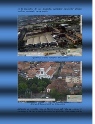 en 44 kilómetros de vías asfaltadas, restándole pavimentar algunos
senderos peatonales en las veredas.
Apartes de la zona industrial de Sabaneta
Apartes de la zona céntrica de Sabaneta
Sabaneta, es conocido como el Rincón Joven del Valle de Aburrá, se
encuentra a 14 Km. al sur de la ciudad de Medellín. Tiene como vías de
 