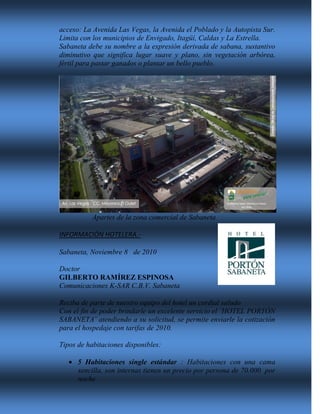 acceso: La Avenida Las Vegas, la Avenida el Poblado y la Autopista Sur.
Limita con los municipios de Envigado, Itagüí, Caldas y La Estrella.
Sabaneta debe su nombre a la expresión derivada de sabana, sustantivo
diminutivo que significa lugar suave y plano, sin vegetación arbórea,
fértil para pastar ganados o plantar un bello pueblo.
Apartes de la zona comercial de Sabaneta
INFORMACIÓN HOTELERA.-
Sabaneta, Noviembre 8 de 2010
Doctor
GILBERTO RAMÍREZ ESPINOSA
Comunicaciones K-SAR C.B.V. Sabaneta
Reciba de parte de nuestro equipo del hotel un cordial saludo
Con el fin de poder brindarle un excelente servicio el ¨HOTEL PORTÓN
SABANETA¨ atendiendo a su solicitud, se permite enviarle la cotización
para el hospedaje con tarifas de 2010.
Tipos de habitaciones disponibles:
 5 Habitaciones single estándar : Habitaciones con una cama
sencilla, son internas tienen un precio por persona de 70.000 por
noche
 