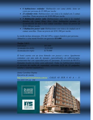  6 habitaciones estándar: Habitación con cama doble, tiene un
costo por persona de 85.000 por noche
 23 estándar twin: Habitaciones con vista a la ciudad con 2 camas
sencillas. Tiene un precio de $108.000 por noche.
 5 Habitación junior suite Habitaciones con vista a la ciudad,
dotadas de cama King Size. Esta habitación permite la
acomodación de dos o tres camas sencillas. Tiene un precio de
$161.500 por noche.
 1 Habitación junior suite Habitaciones con vista a la ciudad con 4
camas sencillas. Tiene un precio de $191.500 por noche.
La tarifa incluye desayuno, IVA del 10% y seguro hotelero por persona.
Almuerzo y cena menú Portón con gaseosa $15.000
Tarifas 2.011:
Individual: $95.000
Acomodación doble: $120.000
Acomodación triple: $170.000
El hotel cuenta con un área húmeda con jacuzzi y turco. Igualmente
contamos con una sala de masajes especializados en reflexoterapia,
restaurante-bar con capacidad para 42 personas. El servicio de WI-FI y
llamadas locales no tiene costo adicional. Todas las habitaciones tienen
el servicio de cajilla de seguridad, televisión LCD de 32 pulgadas,
minibar e internet inalámbrico.
Jenny Carolina Ospina
Ejecutiva de cuenta
http://www.portonsabaneta.com/es/, CALLE 63 SUR # 43 A – 11
Tel.4481138 ext. 104
 