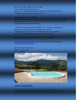 Date: Fri, 5 Nov. 2010 20:15:53 -0500
From: laextremadura@une.net.co
Subject: RE: INFORMACIÓN HACIENDA LA EXTREMADURA.
To: gilbertoramirezespinosa@hotmail.com
Buenas noches, Doctor Gilberto,
Queremos agradecerle por tener en cuenta nuestro hotel, le informo con
mucho gusto las tarifas y sería importante conocer las fechas del evento
para confirmarle la disponibilidad.
-Tarifa por 1 pax por noche 85.000$ + IVA (incluye: alojamiento,
impuestos, seguro hotelero y desayuno del otro día)
-Tarifa para 2 pax por noche 130.000$ (incluye: alojamiento,
impuestos, seguro hotelero y desayunos del otro día)
También se manejan habitaciones triples, y cuádruples.
WWW.LAEXTREMADURA.COM, POR FAVOR CONFIRMAR EL
RECIBO DE ESTE EMAIL.
JUAN DAVID VALENCIA
Depto. De mercadeo.
Tel: 3780218
TARIFAS ALIMENTACIÓN.-
Existe una variedad de platillos dentro de la comida criolla cuyos
precios fluctúan entre $8.000 a $10.000 pesos Colombianos (Cambio a
 
