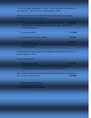 21 Nov/10; dólar Americano: 1 USD = $1875.39 Pesos Colombianos, 1
Euro (EUR) = 2561.5427 Pesos Colombianos COP).
Se han cotizado otras alimentaciones frescas del día y en empaque
lasañero para llevar personalmente:
1. Cazuela de pollo gratinado con queso Parmesano $ 8.500
(Pollo, jamón, champiñones, maíz tierno, queso Mozzarella,
tornillo de pasta)
2. Lasaña de pollo $ 8.500
3. Lasaña mixta (Carne y pollo) $ 9.000
4. Arroz especial $8.000
(Arroz con verdura y cabello de ángel, carne de cerdo en cortes y
pollo en tiritas)
Cualesquiera de estos menús va acompañado de un pan y un vaso con
gaseosa (refresco kola)
Si desea una adición:
Ensalada de frutas. $ 3.500
(Lechuga Batavia, frutas y crema de leche, esto también en
empaque lasañero para transportar personalmente)
Si se requiere transportar toda la alimentación fuera del restaurante, se
hace un cobro adicional de $20.000
Gilberto Ramírez Espinosa
Comunicaciones K-SAR C.B.V.
BR-96 Sabaneta, Antioquia, Colombia
 