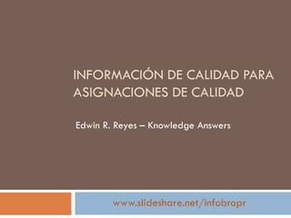 INFORMACIÓN DE CALIDAD PARA
ASIGNACIONES DE CALIDAD

Edwin R. Reyes – Knowledge Answers




        www.slideshare.net/infobropr
 