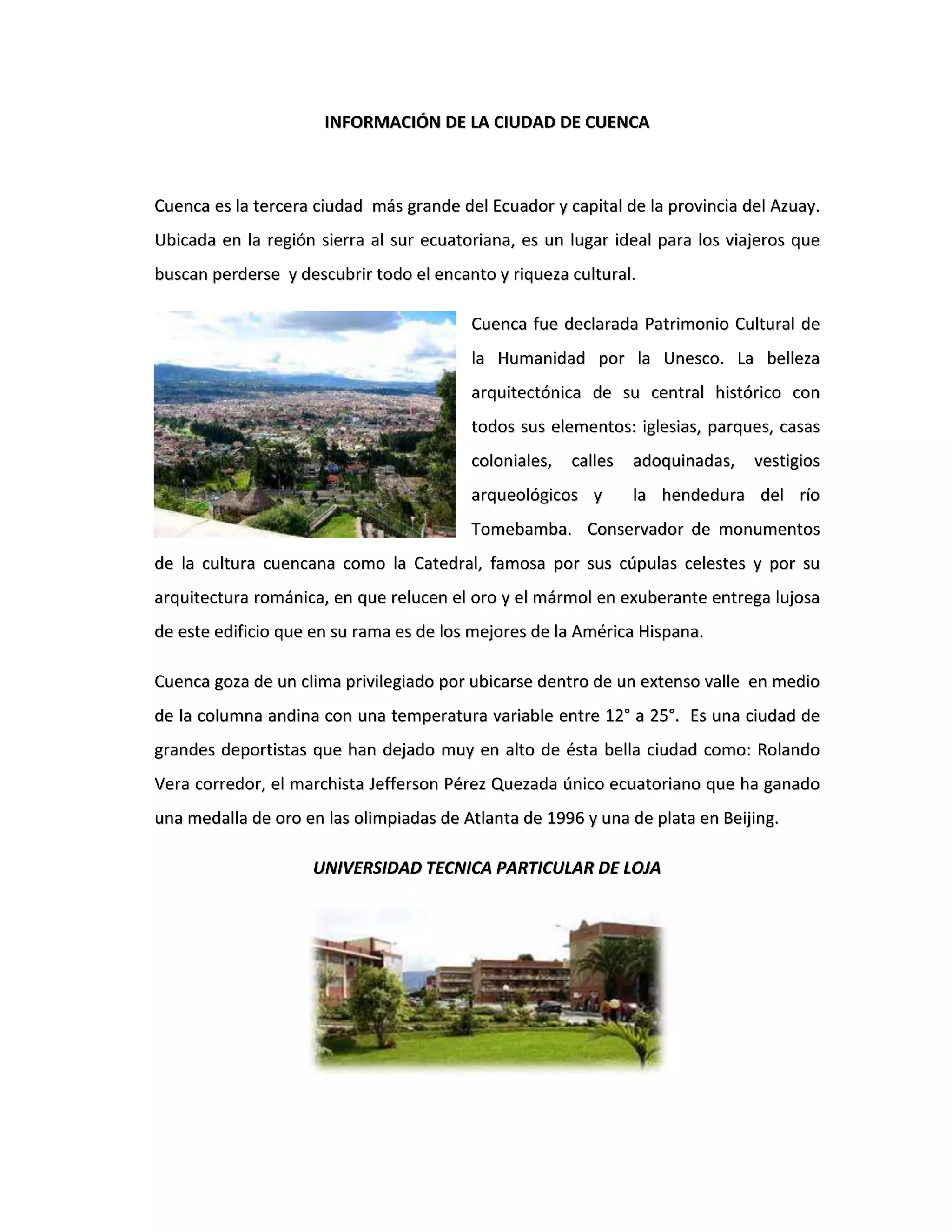 INFORMACIÓN DE LA CIUDAD DE CUENCA<br />Cuenca es la tercera ciudad más grande del Ecuador y capital de la provincia del Azuay. Ubicada en la región sierra al sur ecuatoriana, es un lugar ideal para los viajeros que buscan perderse y descubrir todo el encanto y riqueza cultural.<br />-3175-2540Cuenca fue declarada Patrimonio Cultural de la Humanidad por la Unesco. La belleza arquitectónica de su central histórico con todos sus elementos: iglesias, parques, casas coloniales, calles adoquinadas, vestigios arqueológicos y la hendedura del río Tomebamba. Conservador de monumentos de la cultura cuencana como la Catedral, famosa por sus cúpulas celestes y por su arquitectura románica, en que relucen el oro y el mármol en exuberante entrega lujosa de este edificio que en su rama es de los mejores de la América Hispana.<br />Cuenca goza de un clima privilegiado por ubicarse dentro de un extenso valle en medio de la columna andina con una temperatura variable entre 12° a 25°. Es una ciudad de grandes deportistas que han dejado muy en alto de ésta bella ciudad como: Rolando Vera corredor, el marchista Jefferson Pérez Quezada único ecuatoriano que ha ganado una medalla de oro en las olimpiadas de Atlanta de 1996 y una de plata en Beijing.<br />UNIVERSIDAD TECNICA PARTICULAR DE LOJA<br />