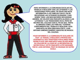 PARA INFORMAR A LA COMUNIDAD ESCOLAR DEL
TRABAJO A REALIZAR CON LAS LEYENDAS Y LAS
TRADICIONES POPULARES, SE ENVIÓ UNA NOTA
INFORMATIVA A LAS FAMILIAS CON EL FIN DE
RECUPERAR LAS LEYENDAS OLVIDADAS Y QUE,
SOBRE TODO, LOS MÁS MAYORES RECUERDAN.
ADEMÁS, SE COLOCÓ UNA PANCARTA ALUSIVA A LAS
LEYENDAS Y LAS TRADICIONES EN EL PATIO DE
RECREO DEL COLEGIO CON EL FIN DE QUE, TANTO
ALUMNADO COMO LAS FAMILIAS, TUVIERAN
CONOCIMIENTO DEL TRABAJO A REALIZAR. ESTA
PANCARTA HA SIDO DIBUJADA POR D. JUAN
ANTONIO GIMÉNEZ RAMÍREZ, MAESTRO DE MÚSICA
DEL COLEGIO.
POUR INFORMER À LA COMMUNAUTÉ SCOLAIRE DE
TOUT LE TRAVAIL À RÉALISER À PROPOS DES
LÉGENDES ET DES TRADITIONS POPULAIRES NOUS
AVONS PLACÉ UNE PANCARTE DANS UN DES MURS
DU COULOIR DE LA COUR DE LA RÉCRÉATION DE
NOTRE ÉCOLE. CETTE PANCARTE A ÉTÉ DESSINÉE
PAR M. JUAN ANTONIO, PROF DE MUSIQUE DE NOTRE
ÉCOLE.
 