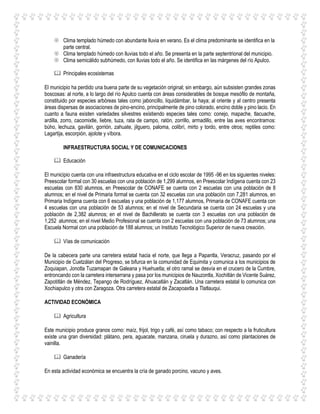  Clima templado húmedo con abundante lluvia en verano. Es el clima predominante se identifica en la
parte central.
 Clima templado húmedo con lluvias todo el año. Se presenta en la parte septentrional del municipio.
 Clima semicálido subhúmedo, con lluvias todo el año. Se identifica en las márgenes del río Apulco.
 Principales ecosistemas
El municipio ha perdido una buena parte de su vegetación original; sin embargo, aún subsisten grandes zonas
boscosas: al norte, a lo largo del río Apulco cuenta con áreas considerables de bosque mesófilo de montaña,
constituido por especies arbóreas tales como jaboncillo, liquidámbar, la haya; al oriente y al centro presenta
áreas dispersas de asociaciones de pino-encino, principalmente de pino colorado, encino doble y pino lacio. En
cuanto a fauna existen variedades silvestres existiendo especies tales como: conejo, mapache, tlacuache,
ardilla, zorro, cacomixtle, liebre, tuza, rata de campo, ratón, zorrillo, armadillo, entre las aves encontramos:
búho, lechuza, gavilán, gorrión, zahuate, jilguero, paloma, colibrí, mirto y tordo, entre otros; reptiles como:
Lagartija, escorpión, ajolote y víbora.
INFRAESTRUCTURA SOCIAL Y DE COMUNICACIONES
 Educación
El municipio cuenta con una infraestructura educativa en el ciclo escolar de 1995 -96 en los siguientes niveles:
Preescolar formal con 30 escuelas con una población de 1,299 alumnos, en Preescolar Indígena cuenta con 23
escuelas con 830 alumnos, en Preescolar de CONAFE se cuenta con 2 escuelas con una población de 8
alumnos; en el nivel de Primaria formal se cuenta con 32 escuelas con una población con 7,281 alumnos, en
Primaria Indígena cuenta con 6 escuelas y una población de 1,177 alumnos, Primaria de CONAFE cuenta con
4 escuelas con una población de 53 alumnos; en el nivel de Secundaria se cuenta con 24 escuelas y una
población de 2,382 alumnos; en el nivel de Bachillerato se cuenta con 3 escuelas con una población de
1,252 alumnos; en el nivel Medio Profesional se cuenta con 2 escuelas con una población de 73 alumnos; una
Escuela Normal con una población de 188 alumnos; un Instituto Tecnológico Superior de nueva creación.
 Vías de comunicación
De la cabecera parte una carretera estatal hacia el norte, que llega a Papantla, Veracruz, pasando por el
Municipio de Cuetzálan del Progreso, se bifurca en la comunidad de Equimita y comunica a los municipios de
Zoquiapan, Jonotla Tuzamapan de Galeana y Huehuetla; el otro ramal se desvía en el crucero de la Cumbre,
entroncando con la carretera interserrana y pasa por los municipios de Nauzontla, Xochitlán de Vicente Suárez,
Zapotitlán de Méndez, Tepango de Rodríguez, Ahuacatlán y Zacatlán. Una carretera estatal lo comunica con
Xochiapulco y otra con Zaragoza. Otra carretera estatal de Zacapoaxtla a Tlatlauqui.
ACTIVIDAD ECONÓMICA
 Agricultura
Este municipio produce granos como: maíz, frijol, trigo y café, así como tabaco; con respecto a la fruticultura
existe una gran diversidad: plátano, pera, aguacate, manzana, ciruela y durazno, así como plantaciones de
vainilla.
 Ganadería
En esta actividad económica se encuentra la cría de ganado porcino, vacuno y aves.
 