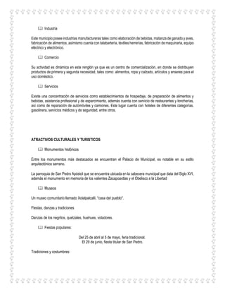  Industria
Este municipio posee industrias manufactureras tales como elaboración de bebidas, matanza de ganado y aves,
fabricación de alimentos, asímismo cuenta con talabartería, textiles herrerías, fabricación de maquinaria, equipo
eléctrico y electrónico.
 Comercio
Su actividad es dinámica en este renglón ya que es un centro de comercialización, en donde se distribuyen
productos de primera y segunda necesidad, tales como: alimentos, ropa y calzado, artículos y enseres para el
uso doméstico.
 Servicios
Existe una concentración de servicios como establecimientos de hospedaje, de preparación de alimentos y
bebidas, asistencia profesional y de esparcimiento, además cuenta con servicio de restaurantes y loncherías,
así como de reparación de automóviles y camiones. Este lugar cuenta con hoteles de diferentes categorías,
gasolinera, servicios médicos y de seguridad, entre otros.
ATRACTIVOS CULTURALES Y TURISTICOS
 Monumentos históricos
Entre los monumentos más destacados se encuentran el Palacio de Municipal, es notable en su estilo
arquitectónico serrano.
La parroquia de San Pedro Apóstol que se encuentra ubicada en la cabecera municipal que data del Siglo XVI,
además el monumento en memoria de los valientes Zacapoaxtlas y el Obelisco a la Libertad
 Museos
Un museo comunitario llamado Xolalpalcalli, "casa del pueblo".
Fiestas, danzas y tradiciones
Danzas de los negritos, quetzales, huehues, voladores.
 Fiestas populares:
Del 25 de abril al 5 de mayo, feria tradicional.
El 29 de junio, fiesta titular de San Pedro.
Tradiciones y costumbres:
 