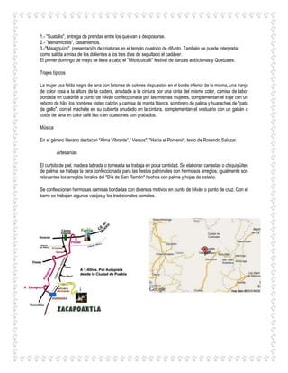 1.- "Suatalis", entrega de prendas entre los que van a desposarse.
2.- "Nenamictillis", casamientos.
3.-"Misagquiza", presentación de criaturas en el templo o velorio de difunto. También se puede interpretar
como salida a misa de los dolientes a los tres días de sepultado el cadáver.
El primer domingo de mayo se lleva a cabo el "Mitoticuicalli" festival de danzas autóctonas y Quetzales.
Trajes típicos
La mujer usa falda negra de lana con listones de colores dispuestos en el borde inferior de la misma, una franja
de color rosa a la altura de la cadera, anudada a la cintura por una cinta del mismo color, camisa de labor
bordada en cuadrillé a punto de hilván confeccionada por las mismas mujeres, complementan el traje con un
rebozo de hilo, los hombres visten calzón y camisa de manta blanca, sombrero de palma y huaraches de "pata
de gallo", con el machete en su cubierta anudado en la cintura, complementan el vestuario con un gabán o
cotón de lana en color café liso o en ocasiones con grabados.
Música
En el género literario destacan "Alma Vibrante”,” Versos", "Hacia el Porvenir", texto de Rosendo Salazar.
Artesanías
El curtido de piel, madera labrada o torneada se trabaja en poca cantidad. Se elaboran canastas o chiquigüites
de palma, se trabaja la cera confeccionada para las fiestas patronales con hermosos arreglos; igualmente son
relevantes los arreglos florales del "Día de San Ramón" hechos con palma y hojas de estaño.
Se confeccionan hermosas camisas bordadas con diversos motivos en punto de hilván o punto de cruz. Con el
barro se trabajan algunas vasijas y los tradicionales comales.
 