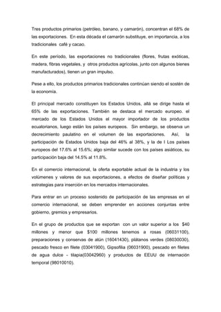 Tres productos primarios (petróleo, banano, y camarón), concentran el 68% de
las exportaciones. En esta década el camarón substituye, en importancia, a los
tradicionales café y cacao.

En este período, las exportaciones no tradicionales (flores, frutas exóticas,
madera, fibras vegetales, y otros productos agrícolas, junto con algunos bienes
manufacturados), tienen un gran impulso.

Pese a ello, los productos primarios tradicionales continúan siendo el sostén de
la economía.

El principal mercado constituyen los Estados Unidos, allá se dirige hasta el
65% de las exportaciones. También se destaca el mercado europeo. el
mercado de los Estados Unidos el mayor importador de los productos
ecuatorianos, luego están los países europeos. Sin embargo, se observa un
decrecimiento paulatino en el volumen de las exportaciones.           Así,    la
participación de Estados Unidos baja del 46% al 38%, y la de l Los países
europeos del 17.6% al 15.6%; algo similar sucede con los países asiáticos, su
participación baja del 14.5% al 11.8%.

En el comercio internacional, la oferta exportable actual de la industria y los
volúmenes y valores de sus exportaciones, a efectos de diseñar políticas y
estrategias para inserción en los mercados internacionales.

Para entrar en un proceso sostenido de participación de las empresas en el
comercio internacional, se deben emprender en acciones conjuntas entre
gobierno, gremios y empresarios.

En el grupo de productos que se exportan con un valor superior a los $40
millones y menor que $100 millones tenemos a rosas (06031100),
preparaciones y conservas de atún (16041430), plátanos verdes (08030030),
pescado fresco en filete (03041900), Gipsofilia (06031900), pescado en filetes
de agua dulce - tilapia(03042960) y productos de EEUU de internación
temporal (98010010).
 