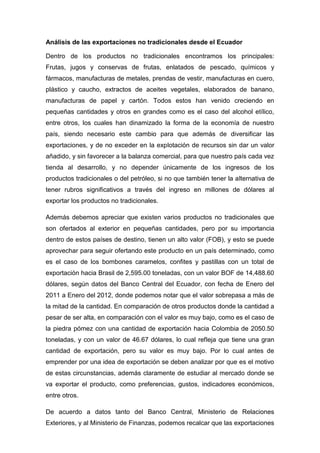 Análisis de las exportaciones no tradicionales desde el Ecuador

Dentro de los productos no tradicionales encontramos los principales:
Frutas, jugos y conservas de frutas, enlatados de pescado, químicos y
fármacos, manufacturas de metales, prendas de vestir, manufacturas en cuero,
plástico y caucho, extractos de aceites vegetales, elaborados de banano,
manufacturas de papel y cartón. Todos estos han venido creciendo en
pequeñas cantidades y otros en grandes como es el caso del alcohol etílico,
entre otros, los cuales han dinamizado la forma de la economía de nuestro
país, siendo necesario este cambio para que además de diversificar las
exportaciones, y de no exceder en la explotación de recursos sin dar un valor
añadido, y sin favorecer a la balanza comercial, para que nuestro país cada vez
tienda al desarrollo, y no depender únicamente de los ingresos de los
productos tradicionales o del petróleo, si no que también tener la alternativa de
tener rubros significativos a través del ingreso en millones de dólares al
exportar los productos no tradicionales.

Además debemos apreciar que existen varios productos no tradicionales que
son ofertados al exterior en pequeñas cantidades, pero por su importancia
dentro de estos países de destino, tienen un alto valor (FOB), y esto se puede
aprovechar para seguir ofertando este producto en un país determinado, como
es el caso de los bombones caramelos, confites y pastillas con un total de
exportación hacia Brasil de 2,595.00 toneladas, con un valor BOF de 14,488.60
dólares, según datos del Banco Central del Ecuador, con fecha de Enero del
2011 a Enero del 2012, donde podemos notar que el valor sobrepasa a más de
la mitad de la cantidad. En comparación de otros productos donde la cantidad a
pesar de ser alta, en comparación con el valor es muy bajo, como es el caso de
la piedra pómez con una cantidad de exportación hacia Colombia de 2050.50
toneladas, y con un valor de 46.67 dólares, lo cual refleja que tiene una gran
cantidad de exportación, pero su valor es muy bajo. Por lo cual antes de
emprender por una idea de exportación se deben analizar por que es el motivo
de estas circunstancias, además claramente de estudiar al mercado donde se
va exportar el producto, como preferencias, gustos, indicadores económicos,
entre otros.

De acuerdo a datos tanto del Banco Central, Ministerio de Relaciones
Exteriores, y al Ministerio de Finanzas, podemos recalcar que las exportaciones
 