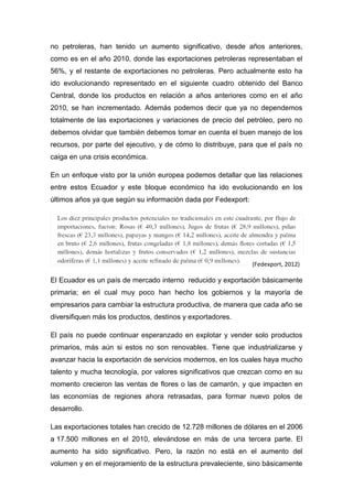 no petroleras, han tenido un aumento significativo, desde años anteriores,
como es en el año 2010, donde las exportaciones petroleras representaban el
56%, y el restante de exportaciones no petroleras. Pero actualmente esto ha
ido evolucionando representado en el siguiente cuadro obtenido del Banco
Central, donde los productos en relación a años anteriores como en el año
2010, se han incrementado. Además podemos decir que ya no dependemos
totalmente de las exportaciones y variaciones de precio del petróleo, pero no
debemos olvidar que también debemos tomar en cuenta el buen manejo de los
recursos, por parte del ejecutivo, y de cómo lo distribuye, para que el país no
caiga en una crisis económica.

En un enfoque visto por la unión europea podemos detallar que las relaciones
entre estos Ecuador y este bloque económico ha ido evolucionando en los
últimos años ya que según su información dada por Fedexport:




                                                               (Fedexport, 2012)

El Ecuador es un país de mercado interno reducido y exportación básicamente
primaria; en el cual muy poco han hecho los gobiernos y la mayoría de
empresarios para cambiar la estructura productiva, de manera que cada año se
diversifiquen más los productos, destinos y exportadores.

El país no puede continuar esperanzado en explotar y vender solo productos
primarios, más aún si estos no son renovables. Tiene que industrializarse y
avanzar hacia la exportación de servicios modernos, en los cuales haya mucho
talento y mucha tecnología, por valores significativos que crezcan como en su
momento crecieron las ventas de flores o las de camarón, y que impacten en
las economías de regiones ahora retrasadas, para formar nuevo polos de
desarrollo.

Las exportaciones totales han crecido de 12.728 millones de dólares en el 2006
a 17.500 millones en el 2010, elevándose en más de una tercera parte. El
aumento ha sido significativo. Pero, la razón no está en el aumento del
volumen y en el mejoramiento de la estructura prevaleciente, sino básicamente
 