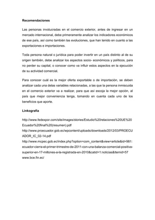 Recomendaciones

Las personas involucradas en el comercio exterior, antes de ingresar en un
mercado internacional, debe primeramente analizar los indicadores económicos
de ese país, así como también las evoluciones, que han tenido en cuanto a las
exportaciones e importaciones.

Toda persona natural o jurídica para poder invertir en un país distinto al de su
origen también, debe analizar los aspectos socio- económicos y políticos, para
no perder su capital, o conocer como va influir estos aspectos en la ejecución
de su actividad comercial.

Para conocer cuál es la mejor oferta exportable o de importación, se deben
analizar cada una delas variables relacionadas, a las que la persona inmiscuida
en el comercio exterior va a realizar, para que así escoja la mejor opción, al
país que mejor conveniencia tenga, tomando en cuenta cada uno de los
beneficios que aporte.

Linkografía

http://www.fedexpor.com/site/images/stories/Estudio%20relaciones%20UE%20
Ecuador%20final%20(resumen).pdf
http://www.proecuador.gob.ec/wpcontent/uploads/downloads/2012/03/PROECU
ADOR_IC_02-14.pdf
http://www.mcpec.gob.ec/index.php?option=com_content&view=article&id=981:
ecuador-cierra-el-primer-trimestre-de-2011-con-una-balanza-comercial-positiva-
superior-en-17-millones-a-la-registrada-en-2010&catid=1:noticias&Itemid=57
www.bce.fin.ec/
 