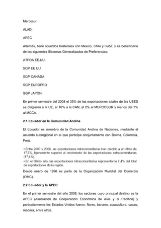 Mercosur

ALADI

APEC

Además, tiene acuerdos bilaterales con México, Chile y Cuba; y es beneficiario
de los siguientes Sistemas Generalizados de Preferencias:

ATPDA EE.UU.

SGP EE UU

SGP CANADA

SGP EUROPEO

SGP JAPON

En primer semestre del 2008 el 35% de las exportaciones totales de las USES
se dirigieron a la UE, el 16% a la CAN, el 2% al MERCOSUR y menos del 1%
al MCCA.

2.1 Ecuador en la Comunidad Andina

El Ecuador es miembro de la Comunidad Andina de Naciones, mediante el
acuerdo subregional en el que participa conjuntamente con Bolivia, Colombia,
Perú.




Desde enero de 1996 es parte de la Organización Mundial del Comercio
(OMC).

2.2 Ecuador y la APEC

En el primer semestre del año 2008, los sectores cuyo principal destino es la
APEC (Asociación de Cooperación Económica de Asia y el Pacífico) y
particularmente los Estados Unidos fueron: flores, banano, acuacultura, cacao,
madera, entre otros.
 