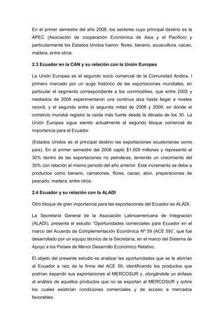 En el primer semestre del año 2008, los sectores cuyo principal destino es la
APEC (Asociación de cooperación Económica de Asia y el Pacífico) y
particularmente los Estados Unidos fueron: flores, banano, acuacultura, cacao,
madera, entre otros.

2.3 Ecuador en la CAN y su relación con la Unión Europea

La Unión Europea es el segundo socio comercial de la Comunidad Andina. l
primero marcado por un auge histórico de las exportaciones mundiales, en
particular el segmento correspondiente a los commodities, que entre 2005 y
mediados de 2008 experimentaron una continua alza hasta llegar a niveles
record, y el segundo entre la segunda mitad de 2008 y 2009, en donde el
comercio mundial registró la caída más fuerte desde la década de los 30. La
Unión Europea sigue siendo actualmente el segundo bloque comercial de
importancia para el Ecuador

(Estados Unidos es el principal destino las exportaciones ecuatorianas como
país). En el primer semestre del 2008 captó $1.009 millones y representó el
30% dentro de las exportaciones no petroleras, teniendo un crecimiento del
30% con relación al mismo periodo del año anterior. Este incremento se debe a
productos como banano, camarones, flores, cacao, atún, preparaciones de
pescado, madera, entre otros.

2.4 Ecuador y su relación con la ALADI

Otro bloque de gran importancia para las exportaciones del Ecuador es ALADI.

La Secretaría General de la Asociación Latinoamericana de Integración
(ALADI), presenta el estudio “Oportunidades comerciales para Ecuador en el
marco del Acuerdo de Complementación Económica Nº 59 (ACE 59)”, que fue
desarrollado por un equipo técnico de la Secretaría, en el marco del Sistema de
Apoyo a los Países de Menor Desarrollo Económico Relativo.

El objeto del presente estudio es analizar las oportunidades que se le abrirían
al Ecuador a raíz de la firma del ACE 59, identificando los productos que
podrían expandir sus exportaciones al MERCOSUR y, otorgándole un énfasis
al análisis de aquellos productos que no se exportan al MERCOSUR y sobre
los cuales existirían condiciones comerciales y de acceso a mercados
favorables.
 