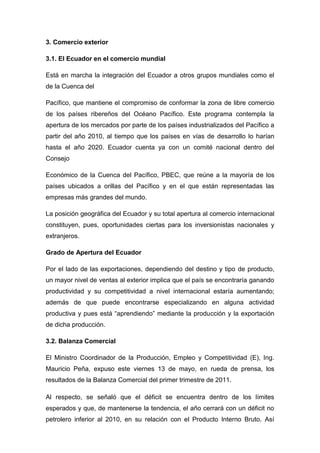3. Comercio exterior

3.1. El Ecuador en el comercio mundial

Está en marcha la integración del Ecuador a otros grupos mundiales como el
de la Cuenca del

Pacífico, que mantiene el compromiso de conformar la zona de libre comercio
de los países ribereños del Océano Pacífico. Este programa contempla la
apertura de los mercados por parte de los países industrializados del Pacífico a
partir del año 2010, al tiempo que los países en vías de desarrollo lo harían
hasta el año 2020. Ecuador cuenta ya con un comité nacional dentro del
Consejo

Económico de la Cuenca del Pacífico, PBEC, que reúne a la mayoría de los
países ubicados a orillas del Pacífico y en el que están representadas las
empresas más grandes del mundo.

La posición geográfica del Ecuador y su total apertura al comercio internacional
constituyen, pues, oportunidades ciertas para los inversionistas nacionales y
extranjeros.

Grado de Apertura del Ecuador

Por el lado de las exportaciones, dependiendo del destino y tipo de producto,
un mayor nivel de ventas al exterior implica que el país se encontraría ganando
productividad y su competitividad a nivel internacional estaría aumentando;
además de que puede encontrarse especializando en alguna actividad
productiva y pues está “aprendiendo” mediante la producción y la exportación
de dicha producción.

3.2. Balanza Comercial

El Ministro Coordinador de la Producción, Empleo y Competitividad (E), Ing.
Mauricio Peña, expuso este viernes 13 de mayo, en rueda de prensa, los
resultados de la Balanza Comercial del primer trimestre de 2011.

Al respecto, se señaló que el déficit se encuentra dentro de los límites
esperados y que, de mantenerse la tendencia, el año cerrará con un déficit no
petrolero inferior al 2010, en su relación con el Producto Interno Bruto. Así
 