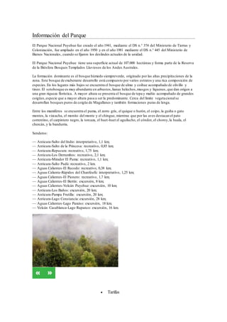 Información del Parque
El Parque Nacional Puyehue fue creado el año 1941, mediante el DS n.° 374 del Ministerio de Tierras y
Colonización, fue ampliado en el año 1950 y en el año 1981 mediante el DS n.° 445 del Ministerio de
Bienes Nacionales, cuando se fijaron los deslindes actuales de la unidad.
El Parque Nacional Puyehue tiene una superficie actual de 107.000 hectáreas y forma parte de la Reserva
de la Biósfera Bosques Templados Lluviosos de los Andes Australes.
La formación dominante es el bosque húmedo siempreverde, originado por las altas precipitaciones de la
zona. Este bosque de exuberante desarrollo está compuesto por varios estratos y una rica composición de
especies.En los lugares más bajos se encuentra el bosque de ulmo y coihue acompañado de olivillo y
tineo. El sotobosque es muy abundante en arbustos,lianas helechos,musgos y líquenes, que dan origen a
una gran riqueza florística. A mayor altura se presenta el bosque de tepa y mañío acompañado de grandes
coigües,especie que a mayor altura pasa a ser la predominante. Cerca del límite vegetacionalse
desarrollan bosques puros de coigüe de Magallanes y también formaciones puras de lenga.
Entre los mamíferos se encuentra el puma, el zorro gris, el quique o hurón, el coipo, la guiña o gato
montes, la vizcacha, el monito del monte y el chingue, mientras que por las aves destacan el pato
correntino, el carpintero negro, la torcaza, el huet-huet el aguilucho, el cóndor, el choroy,la huala, el
chercán, y la bandurria.
Senderos:
— Anticura-Salto del Indio: interpretativo, 1,1 km;
— Anticura-Salto de la Princesa: recreativo, 0,85 km;
— Anticura-Repucura: recreativo, 1,75 km;
— Anticura-Los Derrumbes: recreativo, 2,1 km;
— Anticura-Mirador El Puma: recreativo, 1,1 km;
— Anticura-Salto Pudú: recreativo, 2 km.
— Aguas Calientes-El Recodo: recreativo, 0,38 km;
— Aguas Caliente-Rápidos del Chanfeufú: interpretativo, 1,25 km;
— Aguas Calientes-El Pionero: recreativo, 1,7 km;
— Aguas Calientes-El Bertín: excursión, 8 km;
— Aguas Calientes-Volcán Puyehue: excursión, 10 km;
— Anticura-Los Baños: excursión, 20 km;
— Anticura-Pampa Frutilla: excursión, 20 km;
— Anticura-Lago Constancia: excursión, 28 km;
— Aguas Calientes-Lago Paraíso: excursión, 18 km;
— Volcán Casablanca-Lago Rupanco: excursión, 16 km.
 Tarifas
 