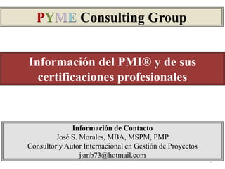 PYME Consulting Group


Información del PMI® y de sus
  certificaciones profesionales


              Información de Contacto
         José S. Morales, MBA, MSPM, PMP
Consultor y Autor Internacional en Gestión de Proyectos
                 jsmb73@hotmail.com
                                                          1
 
