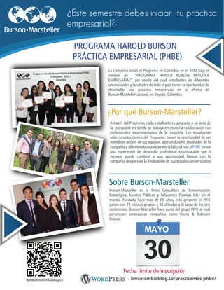 La compañía lanzó el Programa en Colombia en el 2012 bajo el
nombre de “PROGRAMA HAROLD BURSON PRÁCTICA
EMPRESARIAL”, por medio del cual estudiantes de diferentes
universidades y facultades de todo el país tienen la oportunidad de
desarrollar una pasantía remunerada en la oficina de
Burson-Marsteller ubicada en Bogotá, Colombia.
Fecha límite de inscripción
PROGRAMA HAROLD BURSON
PRÁCTICA EMPRESARIAL (PHBE)
¿Este semestre debes iniciar tu práctica
empresarial?
¿Por qué Burson-Marsteller?
A través del Programa, cada estudiante es asignado a un área de
la compañía en donde se trabaja en estrecha colaboración con
profesionales experimentados de la industria. Los estudiantes
seleccionados dentro del Programa, tienen la oportunidad de ser
miembros activos de sus equipos, aportando a los resultados de la
compañía y obteniendo una experiencia laboral real. #PHBE ofrece
una experiencia de desarrollo profesional incomparable que a
menudo puede conducir a una oportunidad laboral con la
compañía después de la finalización de sus estudios universitarios.
Burson-Marsteller es la firma Consultora de Comunicación
Estratégica, Asuntos Públicos y Relaciones Públicas líder en el
mundo. Fundada hace más de 60 años, está presente en 110
países con 73 oficinas propias y 83 afiliadas a lo largo de los seis
continentes. Burson-Marsteller hace parte del grupo WPP, al cual
pertenecen prestigiosas compañías como Young & Rubicam
Brands.
Sobre Burson-Marsteller
bmcolombiablog.co/practicantes-phbe/www.bmcolombiablog.co
MAYO
 