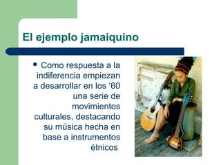 El ejemplo jamaiquino
 Como respuesta a la
indiferencia empiezan
a desarrollar en los ‘60
una serie de
movimientos
culturales, destacando
su música hecha en
base a instrumentos
étnicos
 