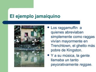 El ejemplo jamaiquino
 Los raggamuffin a
quienes abreviaban
simplemente como raggas
vivían mayormente en
Trenchtown, el ghetto más
pobre de Kingston.
 Y a su música, la gente
llamaba un tanto
peyorativamente reggae.
 