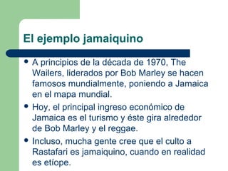 El ejemplo jamaiquino
 A principios de la década de 1970, The
Wailers, liderados por Bob Marley se hacen
famosos mundialmente, poniendo a Jamaica
en el mapa mundial.
 Hoy, el principal ingreso económico de
Jamaica es el turismo y éste gira alrededor
de Bob Marley y el reggae.
 Incluso, mucha gente cree que el culto a
Rastafari es jamaiquino, cuando en realidad
es etíope.
 