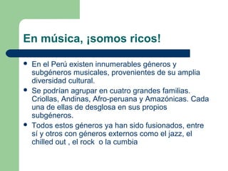 En música, ¡somos ricos!
 En el Perú existen innumerables géneros y
subgéneros musicales, provenientes de su amplia
diversidad cultural.
 Se podrían agrupar en cuatro grandes familias.
Criollas, Andinas, Afro-peruana y Amazónicas. Cada
una de ellas de desglosa en sus propios
subgéneros.
 Todos estos géneros ya han sido fusionados, entre
sí y otros con géneros externos como el jazz, el
chilled out , el rock o la cumbia
 