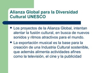 Alianza Global para la Diversidad
Cultural UNESCO
 Los proyectos de la Alianza Global, intentan
alentar la fusión cultural, en busca de nuevos
sonidos y ritmos atractivos para el mundo.
 La exportación musical es la base para la
creación de una Industria Cultural sostenible,
que además alimenta actividades afines
como la televisión, el cine y la publicidad
 