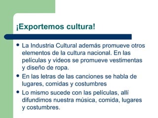 ¡Exportemos cultura!
 La Industria Cultural además promueve otros
elementos de la cultura nacional. En las
películas y videos se promueve vestimentas
y diseño de ropa.
 En las letras de las canciones se habla de
lugares, comidas y costumbres
 Lo mismo sucede con las películas, allí
difundimos nuestra música, comida, lugares
y costumbres.
 