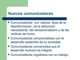 Nuevos comunicadores
 Comunicadores con valores, lejos de la
desinformación, de la disfunción
narcotizante, del sensacionalismo y de las
cortinas de humo.
 Comunicadores comprometidos con el
desarrollo sostenido de su sociedad.
 Comunicadores convencidos que el
desarrollo humano es integral.
 Comunicadores orgullosos con su trabajo.
 