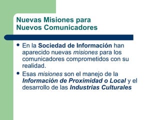 Nuevas Misiones para
Nuevos Comunicadores
 En la Sociedad de Información han
aparecido nuevas misiones para los
comunicadores comprometidos con su
realidad.
 Esas misiones son el manejo de la
Información de Proximidad o Local y el
desarrollo de las Industrias Culturales
 