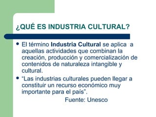 ¿QUÉ ES INDUSTRIA CULTURAL?
 El término Industria Cultural se aplica a
aquellas actividades que combinan la
creación, producción y comercialización de
contenidos de naturaleza intangible y
cultural.
 “Las industrias culturales pueden llegar a
constituir un recurso económico muy
importante para el país”.
Fuente: Unesco
 