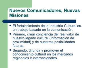 Nuevos Comunicadores, Nuevas
Misiones
 El fortalecimiento de la Industria Cultural es
un trabajo basado en la comunicación.
 Primero, crear conciencia del real valor de
nuestro legado cultural (Información de
proximidad) y de nuestras posibilidades
futuras.
 Segundo, difundir y promover el
conocimiento cultural en los mercados
regionales e internacionales.
 