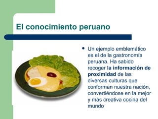 El conocimiento peruano
 Un ejemplo emblemático
es el de la gastronomía
peruana. Ha sabido
recoger la información de
proximidad de las
diversas culturas que
conforman nuestra nación,
convertiéndose en la mejor
y más creativa cocina del
mundo
 