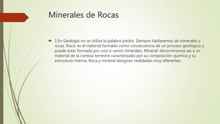 Minerales de Rocas
1.En Geología no se utiliza la palabra piedra. Siempre hablaremos de minerales y
rocas. Roca: es el material formado como consecuencia de un proceso geológico y
puede estar formada por uno o varios minerales. Mineral: denominamos así a un
material de la corteza terrestre caracterizado por su composición química y su
estructura interna. Roca y mineral designan realidades muy diferentes.