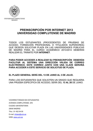 PREINSCRIPCIÓN POR INTERNET 2013
UNIVERSIDAD COMPLUTENSE DE MADRID
TODOS LOS ESTUDIANTES (PROCEDENTES DE PRUEBAS DE
ACCESO, FORMACIÓN PROFESIONAL O TITULADOS SUPERIORES)
QUE DESEEN SOLICITAR PLAZA EN LAS UNIVERSIDADES PÚBLICAS
DE MADRID PARA EL CURSO ACADÉMICO 2013/2014 DEBERÁN
REALIZAR EL TRÁMITE POR INTERNET.
PARA PODER ACCEDER A REALIZAR SU PREINSCRIPCIÓN DEBERÁN
FACILITAR AL SISTEMA UNA DIRECCIÓN VÁLIDA DE CORREO
ELECTRÓNICO. ESTE CORREO JUNTO CON UNA CLAVE SERVIRÁ
PARA ACCEDER A ESTE SERVICIO DE SOLICITUD DE PLAZA.
EL PLAZO GENERAL SERÁ DEL 13 DE JUNIO AL 3 DE JULIO.
PARA LOS ESTUDIANTES QUE SOLICITEN UN GRADO QUE REQUIERA
UNA PRUEBA ESPECÍFICA DE ACCESO, SERÁ DEL 13 AL 26 DE JUNIO.
VICERRECTORADO DE ESTUDIANTES
AVENIDA COMPLUTENSE, S/N
CIUDAD UNIVERSITARIA
28040 MADRID
Tfno.: 91 452 04 00
E-mail: infoalu@ucm.es
WEB: www.ucm.es
 