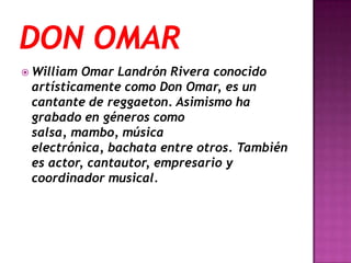  William Omar Landrón Rivera conocido
 artísticamente como Don Omar, es un
 cantante de reggaeton. Asimismo ha
 grabado en géneros como
 salsa, mambo, música
 electrónica, bachata entre otros. También
 es actor, cantautor, empresario y
 coordinador musical.
 