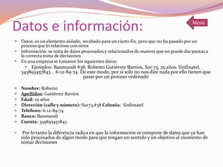 Datos e información:
 Datos: es un elemento aislado, recabado para un cierto fin, pero que no ha pasado por un
proceso que lo relacione con otros
 Información: se trata de datos procesados y relacionados de manera que no puede dar pautas a
la correcta toma de decisiones
 En una empresa se tomaron los siguientes datos:
 Ejemplos: Banmundi #38, Roberto Gutiérrez Barrios, Sur 73, 25 años, Sinfinatel,
345893457843 , 6-12-89-74. De este modo, por si solo no nos dice nada por ello tienen que
pasar por un proceso ordenado
 Nombre: Roberto
 Apellidos: Gutiérrez Barrios
 Edad: 25 años
 Dirección (calle y número): Sur73,#38 Colonia: Sinfonatel
 Teléfono: 6-12-89-74
 Banco: Banmundi
 Cuenta: 345893457843
 Por lo tanto la diferencia radica en que la información se compone de datos que ya han
sido procesados de algún modo para que tengan un sentido y un objetivo al momento de
tomar decisiones
Menú
 