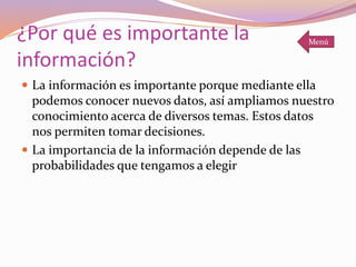 ¿Por qué es importante la
información?
 La información es importante porque mediante ella
podemos conocer nuevos datos, así ampliamos nuestro
conocimiento acerca de diversos temas. Estos datos
nos permiten tomar decisiones.
 La importancia de la información depende de las
probabilidades que tengamos a elegir
Menú
 