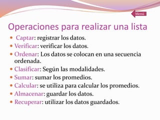 Operaciones para realizar una lista
 Captar: registrar los datos.
 Verificar: verificar los datos.
 Ordenar: Los datos se colocan en una secuencia
ordenada.
 Clasificar: Según las modalidades.
 Sumar: sumar los promedios.
 Calcular: se utiliza para calcular los promedios.
 Almacenar: guardar los datos.
 Recuperar: utilizar los datos guardados.
Menú
 
