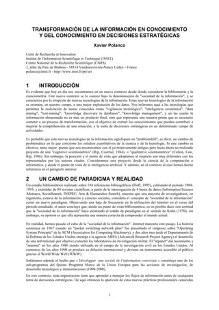 TRANSFORMACIÓN DE LA INFORMACIÓN EN CONOCIMIENTO
      Y DEL CONOCIMIENTO EN DECISIONES ESTRATÉGICAS
                                              Xavier Polanco
Unité de Recherche et Innovation
Institut de l'Information Scientifique et Technique (INIST)
Centre National de la Recherche Scientifique (CNRS)
2, allée du Parc de Brabois - 54514 Vandoeuvre-lès-Nancy Cedex - France
polanco@inist.fr - http://www.inist.fr/pri/uri


1       INTRODUCCIÓN
Es evidente que hoy en día nos encontramos en un nuevo contexto desde donde considerar la bibliometría y la
cienciometría. Este nuevo contexto se lo conoce bajo la denominación de "sociedad de la información", y se
caracteriza por la irrupción de nuevas tecnologías de la información. Estas nuevas tecnologías de la información
se orientan, en nuestro campo, a una mejor explotación de los datos. Nos referimos aquí a las tecnologías que
permiten la realización de tareas conocidas como "vigilancia tecnológica", "inteligencia económica", "data
mining", "text-mining", "knowledge discovery in databases", "knowledge management", y en las cuales la
información almacenada no es más un producto final, sino que representa una materia prima que es necesario
someter a un proceso de transformación, con el objetivo de extraer los conocimientos que pueden contribuir a
mejorar la comprehensión de una situación, y la toma de decisiones estratégicas en un determinado campo de
actividades.

Es probable que esta nuevas tecnologías de la información signifiquen un "problemshift", es decir, un cambio de
problemática en lo que concierne los estudios cuantitativos de la ciencia y de la tecnología. Si este cambio es
efectivo, tanto mejor, puesto que nos reconocemos con el ya relativamente antiguo pero hasta ahora no realizado
proyecto de una "cognitive scientometrics" (Rip, Courtial, 1984), o "qualitative scientometrics" (Callon, Law,
Rip, 1986). Sin embargo, la posición y el punto de vista que adoptamos al respecto son muy diferentes con los
representados por los autores citados. Consideramos este proyecto desde la ciencia de la computación o
informática, y desde el punto de vista de la inteligencia artificial. Y además, en el contexto al cual hemos hecho
referencia en el paragrafo anterior.

2       UN CAMBIO DE PARADIGMA Y REALIDAD
Un estudio bibliométrico realizado sobre 184 referencias bibliográficas (Duff, 1995), cubriendo el período 1984-
1993, y extraídas de 84 revistas científicas, a partir de la interrogación de 4 bases de datos (Information Science
Abstracts, SocialSearch, INSPEC, Arts & Humanities Search), muestra que una mayoría de investigadores, en
ingeniería, ciencia de la información y ciencias sociales, considera el concepto de "sociedad de la información"
como un nuevo paradigma. Observando una baja de frecuencia en la utilización del término en el curso del
período estudiado, el autor concluye que, desde un punto de vista bibliométrico, no es posible decir con certitud
que la "sociedad de la información" haya alcanzado el estado de paradigma en el sentido de Kuhn (1970); sin
embargo, su opinion es que ella representa una manera correcta de comprender el mundo actual.

En realidad, hemos pasado el cabo de la "sociedad de la información". Internet marcaría este pasaje. La historia
comienza en 1967 cuando un "packet switching network plan" fue presentado al simposio sobre "Operating
System Principle" de la ACM (Association for Computing Machinery), y dos años mas tarde el Departamento de
la Defensa de los Estados Unidos encarga a la agencia ARPA (Advanced Research Project Agency) el desarrollo
de una red teniendo por objetivo conectar los laboratorios de investigación militar. El "arpanet" dió nacimiento a
"internet" en los años 1980 siendo utilizado en el campo de la investigación civil en los Estados Unidos. Al
comienzo de los años 1990 se produce su difusión internacional y deviene un instrumento accesible al público
gracias al World Wide Web (WWW).
Señalemos además el hecho que « Développer une société de l’information conviviale » constituye uno de los
sub-programas del Quinto Programa Marco de la Union Europea para las acciones de investigación, de
desarrollo tecnológico y demostraciones (1998-2000).
En este contexto, toda organización tiene que aprender a manejar los flujos de información antes de cualquiera
toma de decisiones estratégicas. De aquí entonces la aparición de estas nuevas prácticas profesionales conocidas


                                                        1
 